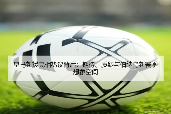 皇马新援亮相热议背后：期待、质疑与伯纳乌新赛季想象空间